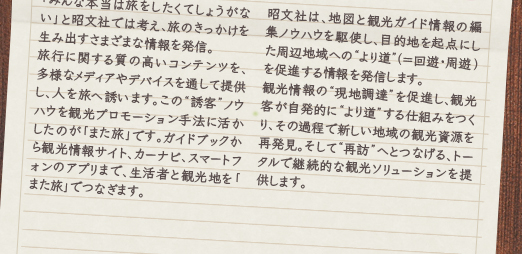「みんな本当は旅をしたくてしょうがない」と昭文社では考え、旅のきっかけを生み出すさまざまな情報を発信。 旅行に関する質の高いコンテンツを、多様なメディアやデバイスを通して提供し、人を旅へ誘います。この