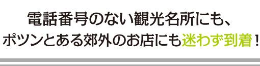 電話番号のない観光名所にも、ポツンとある郊外のお店にも迷わず到着！