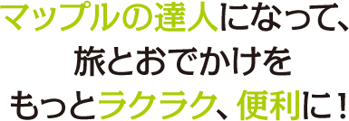 マップルの達人になって、旅とおでかけをもっとラクラク、便利に！