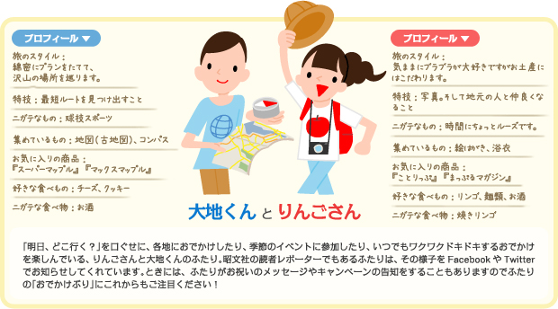 大地くん と りんごさん「明日、どこ行く?」を口ぐせに、各地におでかけしたり、季節のイベントに参加したり、いつでもワクワクドキドキするおでかけを楽しんでいる、りんごさんと大地くんのふたり。昭文社の読者レポーターでもあるふたりは、その様子をFacebookやTwitterでお知らせしてくれています。ときには、ふたりがお祝いのメッセージやキャンペーンの告知をすることもありますのでふたりの「おでかけぶり」にこれからもご注目ください!