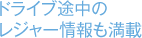 ドライブ途中のレジャー情報も満載