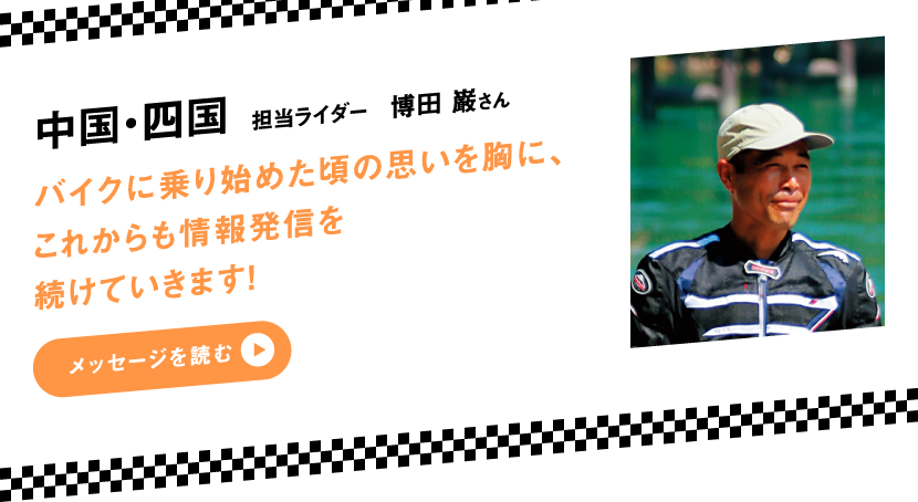 中国・四国 担当ライダー 博田 巌さん　バイクに乗り始めた頃の思いを胸に、これからも情報発信を続けていきます！