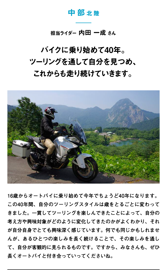 16歳からオートバイに乗り始めて今年でちょうど40年になります。この40年間、自分のツーリングスタイルは歳をとるごとに変わってきました。一貫してツーリングを楽しんできたことによって、自分の考え方や興味対象がどのように変化してきたのかがよくわかり、それが自分自身でとても興味深く感じています。何でも同じかもしれませんが、あるひとつの楽しみを長く続けることで、その楽しみを通して、自分が客観的に見られるものです。ですから、みなさんも、ぜひ長くオートバイと付き合っていってくださいね。