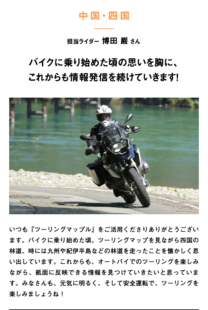 いつも『ツーリングマップル』をご活用くださりありがとうございます。バイクに乗り始めた頃、ツーリングマップを見ながら四国の林道、時には九州や紀伊半島などの林道を走ったことを懐かしく思い出しています。これからも、オートバイでのツーリングを楽しみながら、紙面に反映できる情報を見つけていきたいと思っています。みなさんも、元気に明るく、そして安全運転で、ツーリングを楽しみましょうね！