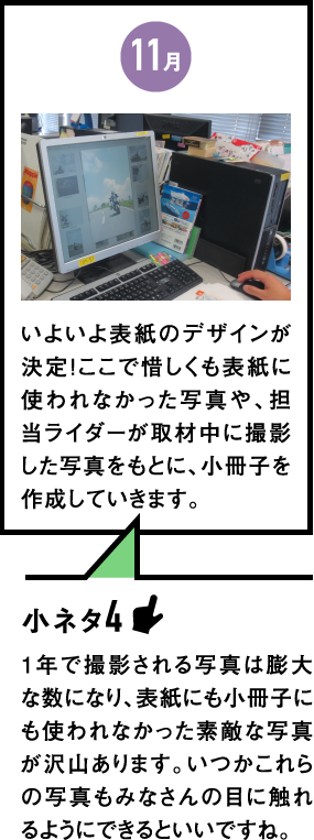 11月　いよいよ表紙のデザインが決定！ここで惜しくも表紙に使われなかった写真や、担当ライダーが取材中に撮影した写真をもとに、小冊子を作成していきます。　小ネタ4：1年で撮影される写真は膨大な数になり、表紙にも小冊子にも使われなかった素敵な写真が沢山あります。いつかこれらの写真もみなさんの目に触れるようにできるといいですね。