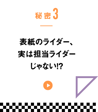 秘密3　表紙のライダー、実は担当ライダーじゃない!?