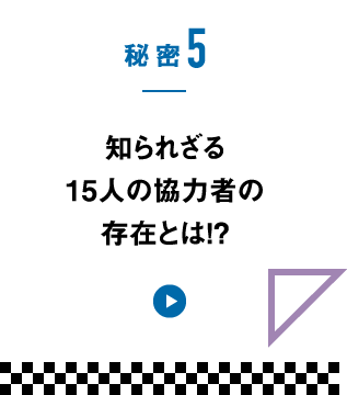 秘密5　知られざる15人の協力者の存在とは!?