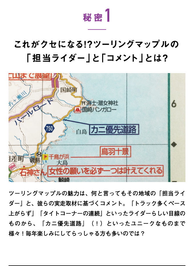 秘密1：これがクセになる!?ツーリングマップルの「担当ライダー」と「コメント」とは？　ツーリングマップルの魅力は、何と言ってもその地域の「担当ライダー」と、彼らの実走取材に基づくコメント。「トラック多くペース上がらず」「タイトコーナーの連続」といったライダーらしい目線のものから、「カニ優先道路」（！）といったユニークなものまで様々！毎年楽しみにしてらっしゃる方も多いのでは？
