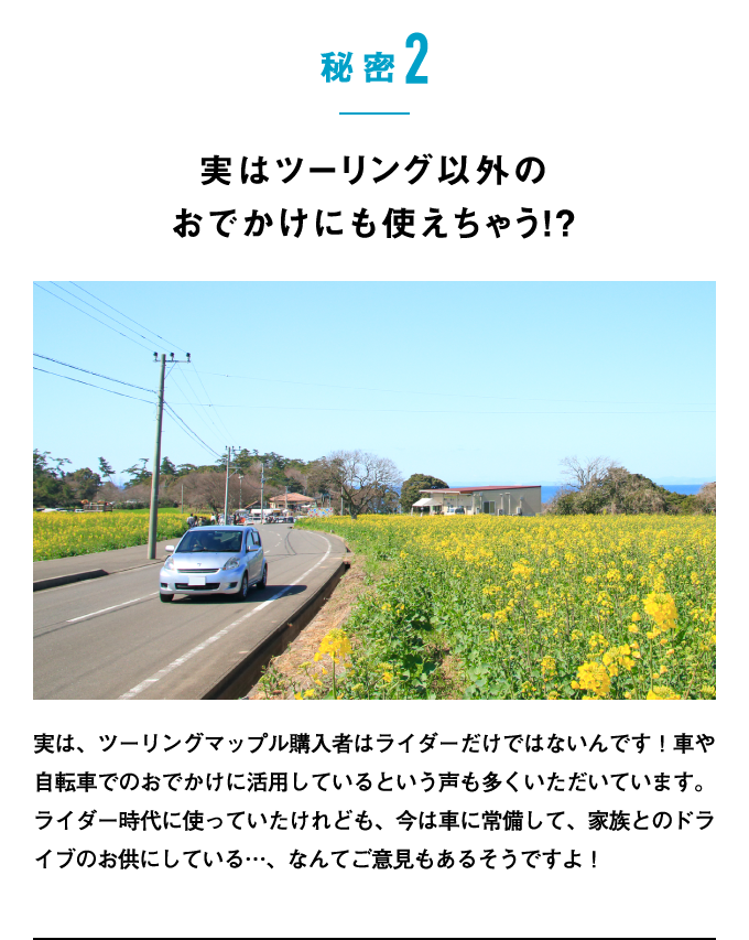 秘密2：実はツーリング以外のおでかけにも使えちゃう!?　実は、ツーリングマップル購入者はライダーだけではないんです！車や自転車でのおでかけに活用しているという声も多くいただいています。ライダー時代に使っていたけれども、今は車に常備して、家族とのドライブのお供にしている…、なんてご意見もあるそうですよ！