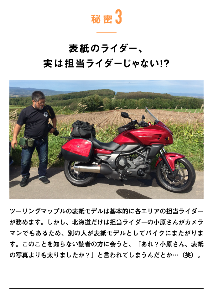 秘密3：表紙のライダー、実は担当ライダーじゃない!?　ツーリングマップルの表紙モデルは基本的に各エリアの担当ライダーが務めます。しかし、北海道だけは担当ライダーの小原さんがカメラマンでもあるため、別の人が表紙モデルとしてバイクにまたがります。このことを知らない読者の方に会うと、「あれ？小原さん、表紙の写真よりも太りましたか？」と言われてしまうんだとか…（笑）。