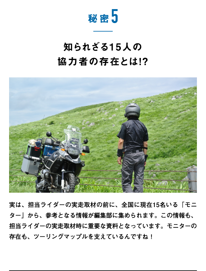 秘密5：知られざる15人の協力者の存在とは!?　実は、担当ライダーの実走取材の前に、全国に現在15名いる「モニター」から、参考となる情報が編集部に集められます。この情報も、担当ライダーの実走取材時に重要な資料となっています。モニターの存在も、ツーリングマップルを支えているんですね！