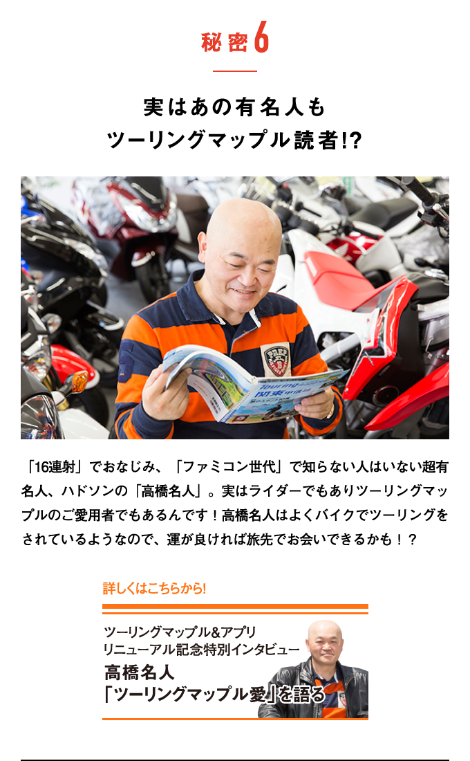 秘密6：実はあの有名人もツーリングマップル読者！？　「16連射」でおなじみ、「ファミコン世代」で知らない人はいない超有名人、ハドソンの「高橋名人」。実はライダーでもありツーリングマップルのご愛用者でもあるんです！高橋名人はよくバイクでツーリングをされているようなので、運が良ければ旅先でお会いできるかも！？