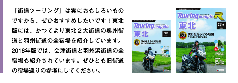 「街道ツーリング」は実におもしろいものですから、ぜひおすすめしたいです！東北版には、かつてより東北２大街道の奥州街道と羽州街道の全宿場を紹介しています。2016年版では、会津街道と羽州浜街道の全宿場も紹介されています。ぜひとも旧街道の宿場巡りの参考にしてください。