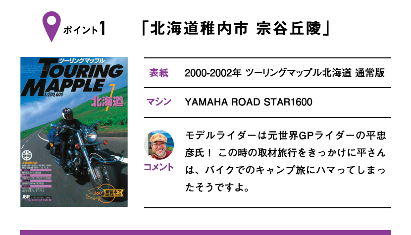 ポイント1「北海道稚内市 宗谷丘陵」　表紙：2000-2002年 ツーリングマップル北海道 通常版、マシン：YAMAHA ROAD STAR1600　モデルライダーは元世界GPライダーの平忠彦氏！ この時の取材旅行をきっかけに平さんは、バイクでのキャンプ旅にハマってしまったそうですよ。