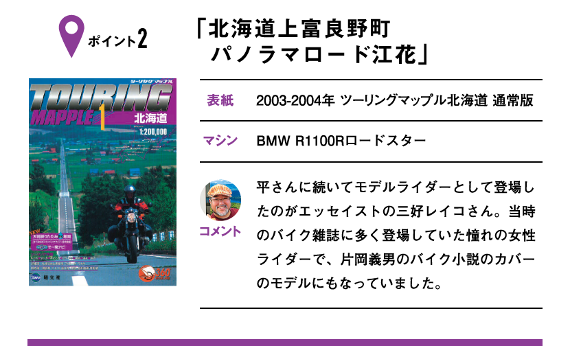 ポイント2「北海道上富良野町 パノラマロード江花」　表紙：2003-2004年 ツーリングマップル北海道 通常版、マシン：BMW R1100Rロードスター　平さんに続いてモデルライダーとして登場したのがエッセイストの三好レイコさん。当時のバイク雑誌に多く登場していた憧れの女性ライダーで、片岡義男のバイク小説のカバーのモデルにもなっていました。