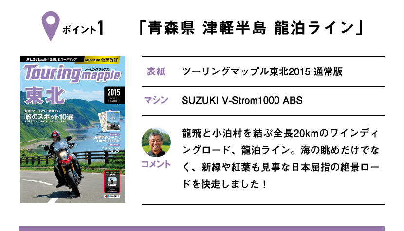 ポイント1「青森県 津軽半島 龍泊ライン」　表紙：ツーリングマップル東北2015 通常版、マシン：SUZUKI V-Strom1000 ABS　龍飛と小泊村を結ぶ全長20kmのワインディングロード、龍泊ライン。海の眺めだけでなく、新緑や紅葉も見事な日本屈指の絶景ロードを快走しました！