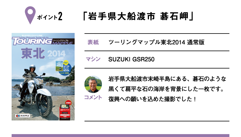 ポイント2「岩手県大船渡市 碁石岬」　表紙：ツーリングマップル東北2014 通常版、マシン：SUZUKI GSR250　岩手県大船渡市末崎半島にある、碁石のような黒くて扁平な石の海岸を背景にした一枚です。復興への願いを込めた撮影でした！