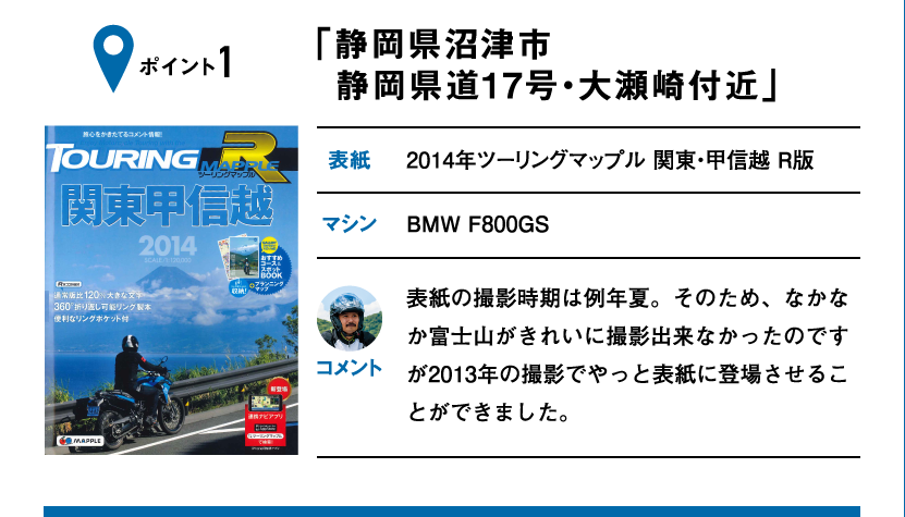 ポイント1「静岡県沼津市 静岡県道17号・大瀬崎付近」　表紙：2014年ツーリングマップル 関東・甲信越 R版、マシン：BMW F800GS　表紙の撮影時期は例年夏。そのため、なかなか富士山がきれいに撮影出来なかったのですが2013年の撮影でやっと表紙に登場させることができました。