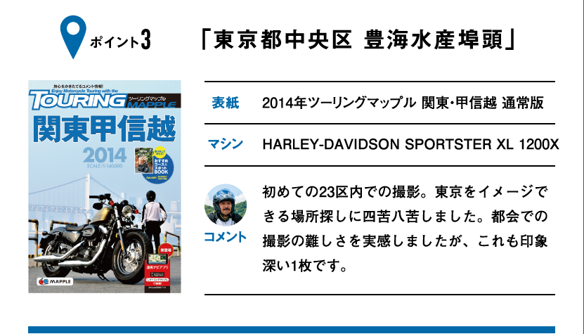 ポイント3「東京都中央区 豊海水産埠頭」　表紙：2014年ツーリングマップル 関東・甲信越 通常版、マシン：HARLEY-DAVIDSON SPORTSTER XL 1200X　初めての23区内での撮影。東京をイメージできる場所探しに四苦八苦しました。都会での撮影の難しさを実感しましたが、これも印象深い1枚です。