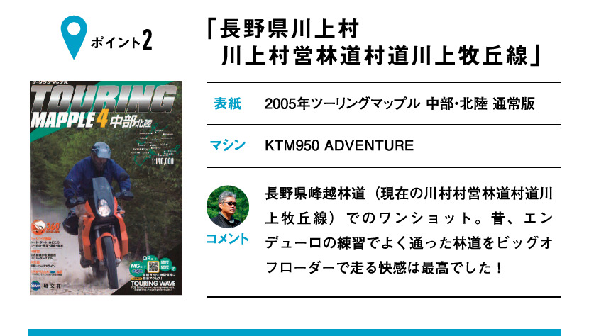 ポイント2「長野県川上村 川上村営林道村道川上牧丘線」　表紙：2005年ツーリングマップル 中部・北陸 通常版、マシン：KTM950 ADVENTURE　長野県峰越林道（現在の川村村営林道村道川上牧丘線）でのワンショット。昔、エンデューロの練習でよく通った林道をビッグオフローダーで走る快感は最高でした！