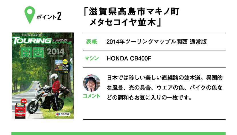 ポイント2「滋賀県高島市マキノ町 メタセコイヤ並木」　表紙：2014年ツーリングマップル関西 通常版、マシン：HONDA CB400F　日本では珍しい美しい直線路の並木道。異国的な風景、光の具合、ウエアの色、バイクの色などの調和もお気に入りの一枚です。