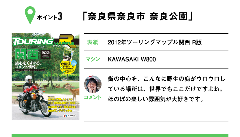 ポイント3「奈良県奈良市 奈良公園」　表紙：2012年ツーリングマップル関西 R版、マシン：KAWASAKI W800　街の中心を、こんなに野生の鹿がウロウロしている場所は、世界でもここだけですよね。ほのぼの楽しい雰囲気が大好きです。