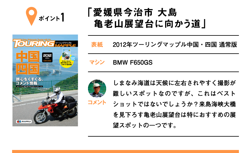 ポイント1「愛媛県今治市 大島 亀老山展望台に向かう道」　表紙：2012年ツーリングマップル中国・四国 通常版、マシン：BMW F650GS　しまなみ海道は天候に左右されやすく撮影が難しいスポットなのですが、これはベストショットではないでしょうか？来島海峡大橋を見下ろす亀老山展望台は特におすすめの展望スポットの一つです。