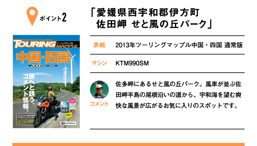 ポイント2「愛媛県西宇和郡伊方町 佐田岬 せと風の丘パーク」　表紙：2013年ツーリングマップル中国・四国 通常版、マシン：KTM990SM　佐多岬にあるせと風の丘パーク。風車が並ぶ佐田岬半島の尾根沿いの道から、宇和海を望む爽快な風景が広がるお気に入りのスポットです。