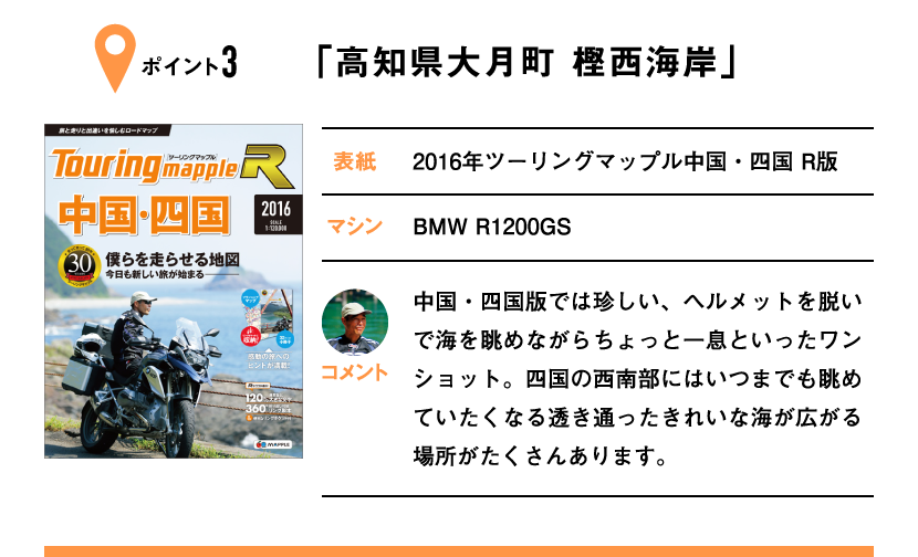 ポイント3「高知県大月町 樫西海岸」　表紙：2016年ツーリングマップル中国・四国 R版、マシン：BMW R1200GS　中国・四国版では珍しい、ヘルメットを脱いで海を眺めながらちょっと一息といったワンショット。四国の西南部にはいつまでも眺めていたくなる透き通ったきれいな海が広がる場所がたくさんあります。