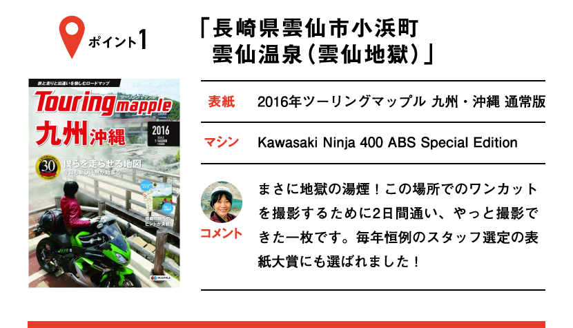 ポイント1「長崎県雲仙市小浜町 雲仙温泉（雲仙地獄）」　表紙：2016年ツーリングマップル 九州・沖縄 通常版、マシン：Kawasaki Ninja 400 ABS Special Edition　まさに地獄の湯煙！この場所でのワンカットを撮影するために2日間通い、やっと撮影できた一枚です。毎年恒例のスタッフ選定の表紙大賞にも選ばれました！