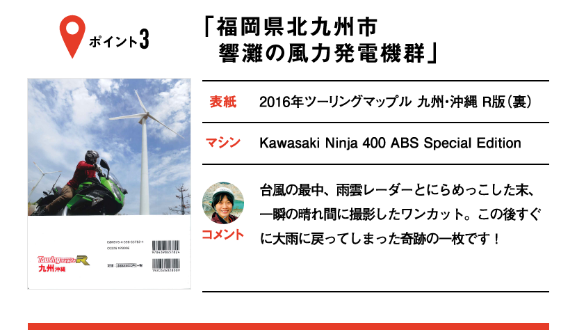 ポイント3「福岡県北九州市 響灘の風力発電機群」　表紙：2016年ツーリングマップル 九州・沖縄 R版（裏）、マシン：Kawasaki Ninja 400 ABS Special Edition　台風の最中、雨雲レーダーとにらめっこした末、一瞬の晴れ間に撮影したワンカット。この後すぐに大雨に戻ってしまった奇跡の一枚です！