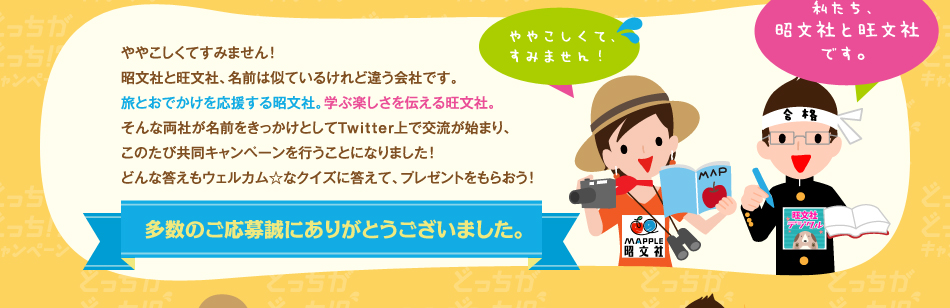 ややこしくてすみません！ 昭文社と旺文社、名前は似ているけれど違う会社です。 旅とおでかけを応援する昭文社。学ぶ楽しさを伝える旺文社。 そんな両社が名前をきっかけとしてTwitter上で交流が始まり、 このたび共同キャンペーンを行うことになりました！ どんな答えもウェルカム☆なクイズに答えて、プレゼントをもらおう！ 多数のご応募誠にありがとうございました。